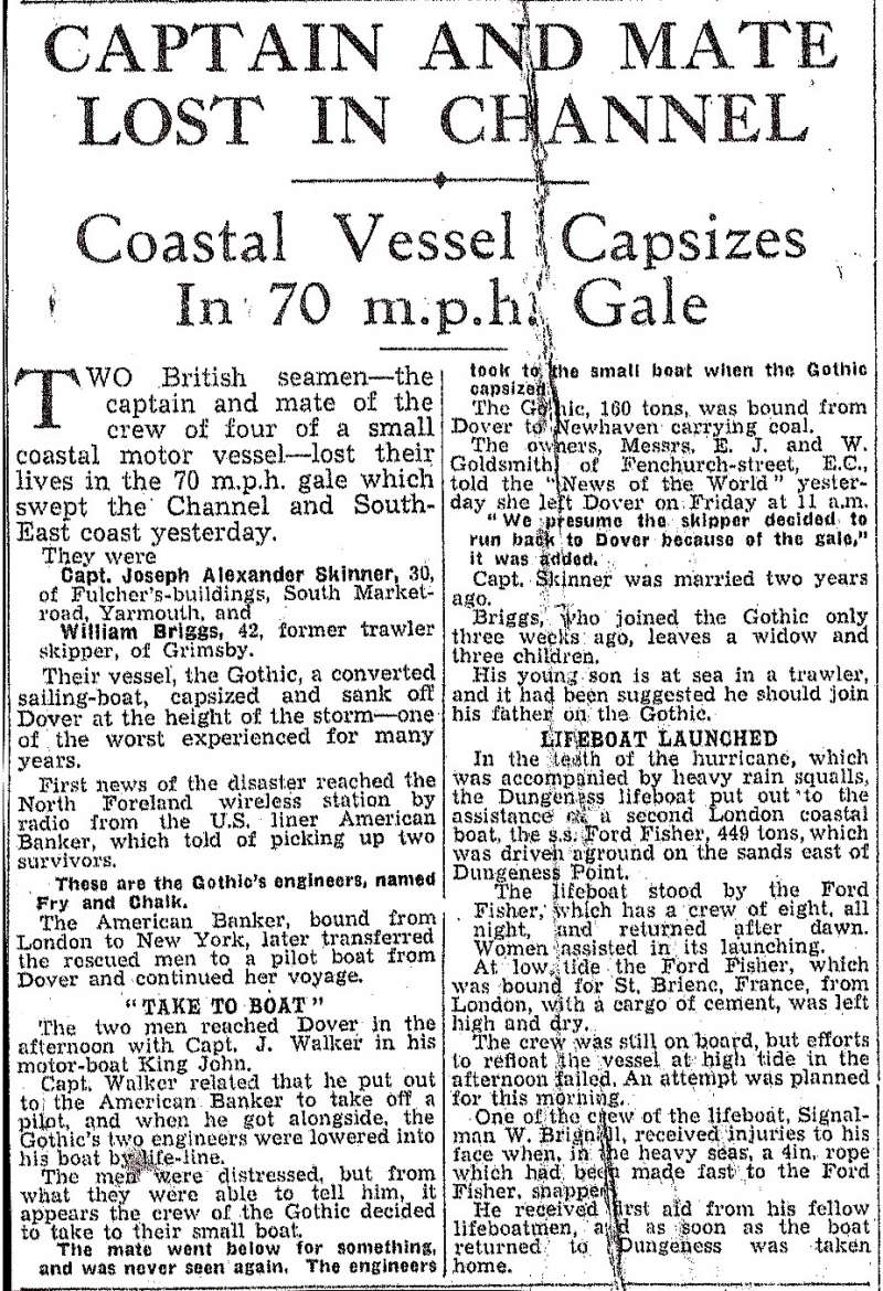  Captain and Mate of barge GOTHIC lost in channel. Captain Joseph Alexander Skinner and Mate William Briggs were lost when Goldsmith's motor barge GOTHIC capsized off Dover.

Cutting from News of the World, 12 December 1937, supplied by Ann Shrubb, who was a descendant of Joseph Skinner. 
Cat1 Barges-->Pictures Cat2 Disasters and Mishaps-->at Sea Cat3 Museum-->Scrapbook, newspaper cuttings